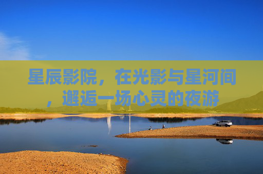 星辰影院,在光影与星河间,邂逅一场心灵的夜游