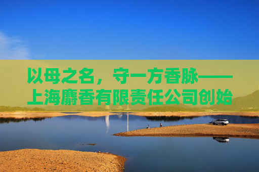 以母之名，守一方香脉——上海麝香有限责任公司创始人林晚的匠心与温度