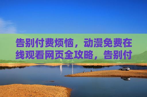告别付费烦恼，动漫免费在线观看网页全攻略，告别付费烦恼，动漫免费在线观看网页全攻略