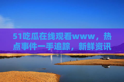 51吃瓜在线观看www,热点事件一手追踪,新鲜资讯瓜不停