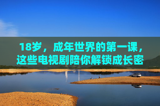 18岁,成年世界的第一课,这些电视剧陪你解锁成长密码,18岁成年第一课,电视剧陪你解锁成长密码