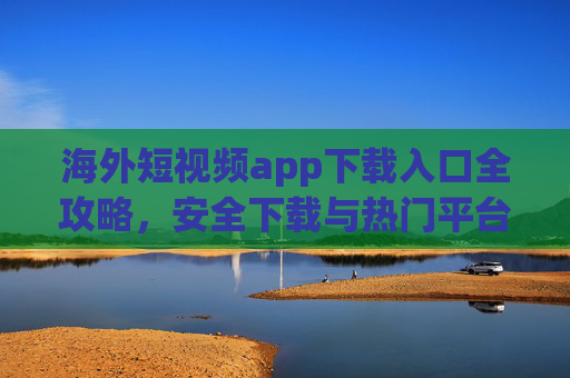 海外短视频app下载入口全攻略,安全下载与热门平台推荐,海外短视频app下载全攻略,安全入口与热门平台推荐