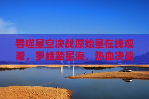 吞噬星空决战原始星在线观看，罗峰踏星海，热血决战开启史诗新篇！吞噬星空，罗峰踏星海决战原始星 热血史诗新篇