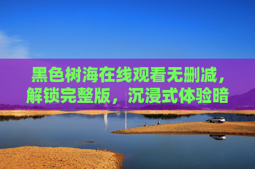 黑色树海在线观看无删减，解锁完整版，沉浸式体验暗黑森林的极致悬疑，黑色树海无删减完整版，沉浸式体验暗黑森林极致悬疑