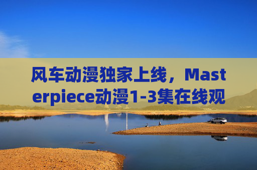 风车动漫独家上线,Masterpiece动漫1-3集在线观看指南,沉浸式体验经典开篇,风车动漫独家上线,Masterpiece动漫1-3集沉浸式经典开篇观看指南