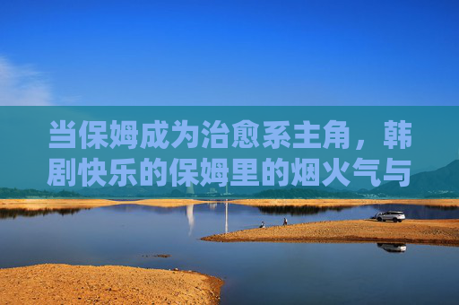 当保姆成为治愈系主角，韩剧快乐的保姆里的烟火气与暖心事，烟火气里走出的治愈系保姆，快乐的保姆暖心事