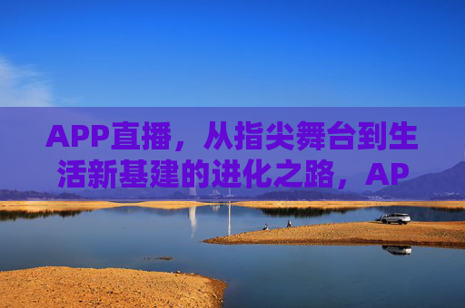 APP直播，从指尖舞台到生活新基建的进化之路，APP直播，从指尖舞台到生活新基建的进化