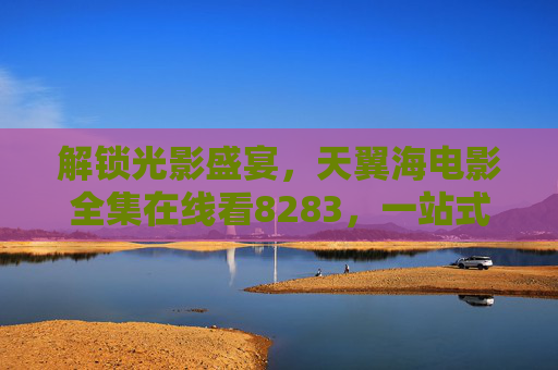 解锁光影盛宴,天翼海电影全集在线看8283,一站式畅享经典与新片,天翼海电影8283,解锁光影盛宴,一站式畅享经典与新片