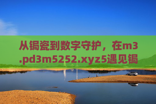 从锔瓷到数字守护,在m3.pd3m5252.xyz5遇见锔忊儯的温度,从锔瓷到数字守护,在m3.pd3m5252.xyz5遇见温度