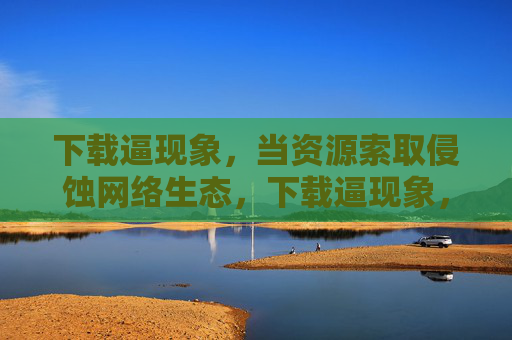 下载逼现象,当资源索取侵蚀网络生态,下载逼现象,资源索取侵蚀网络生态