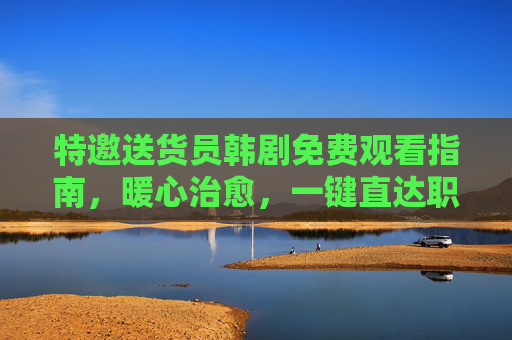 特邀送货员韩剧免费观看指南,暖心治愈,一键直达职场温情,特邀送货员免费观看指南,暖心治愈职场温情一键直达
