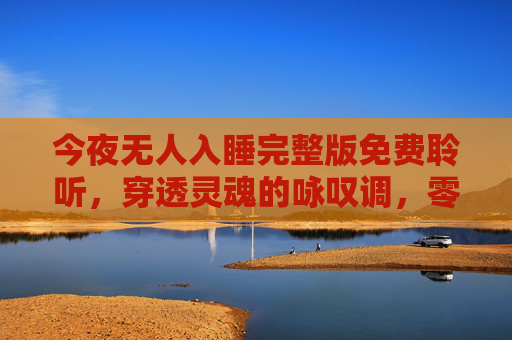 今夜无人入睡完整版免费聆听,穿透灵魂的咏叹调,零距离触摸歌剧之美,今夜无人入睡完整版免费聆听,穿透灵魂的咏叹调,零距离触摸歌剧之美