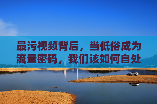最污视频背后，当低俗成为流量密码，我们该如何自处？