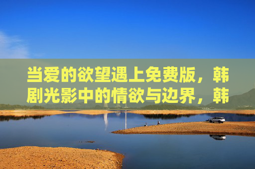 当爱的欲望遇上免费版,韩剧光影中的情欲与边界,韩剧光影中,爱的欲望与免费版的情欲边界