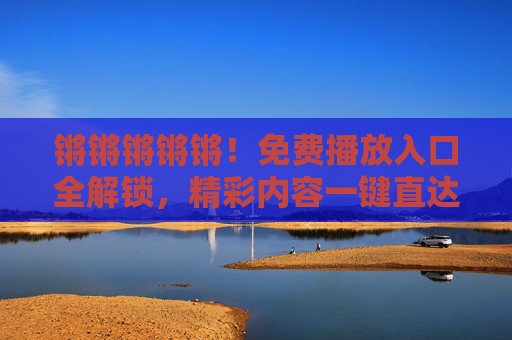 锵锵锵锵锵！免费播放入口全解锁，精彩内容一键直达！免费播放入口全解锁，精彩内容一键直达