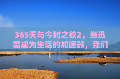 365天与今时之欲2，当迅雷成为生活的加速器，我们在追逐什么？当迅雷成为加速器，我们在追逐今时之欲？