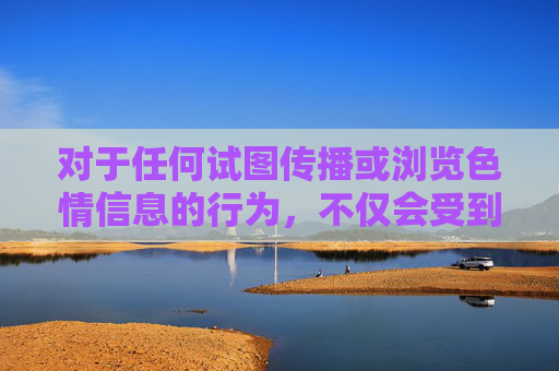 对于任何试图传播或浏览色情信息的行为，不仅会受到法律的严惩，更会对个人成长、家庭幸福和社会稳定造成负面影响。让我们携手共建文明网络，远离色情侵害，守护身心健康，共同维护健康有序的网络生态，远离色情侵害，守护健康网络生态