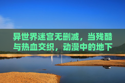 异世界迷宫无删减，当残酷与热血交织，动漫中的地下城冒险全解析，异世界地下城冒险，残酷热血交织的全解析