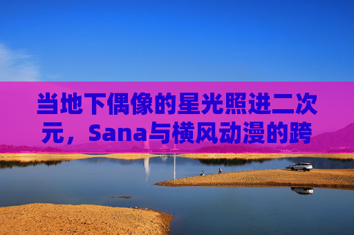 当地下偶像的星光照进二次元,Sana与横风动漫的跨界共振,地下偶像Sana与横风动漫的二次元星光跨界共振