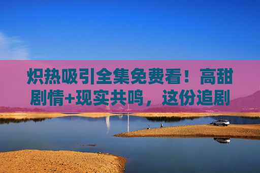 炽热吸引全集免费看!高甜剧情+现实共鸣,这份追剧指南请收好!炽热吸引全集免费看!高甜剧情+现实共鸣追剧指南