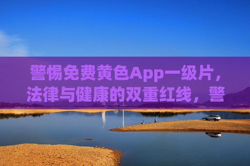 警惕免费黄色App一级片,法律与健康的双重红线,警惕免费黄色App一级片,法律与健康的双重红线