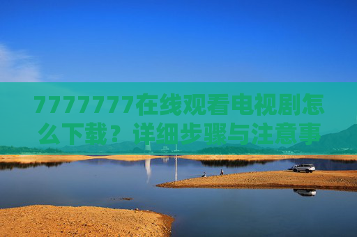 7777777在线观看电视剧怎么下载?详细步骤与注意事项,7777777在线观看电视剧下载步骤与注意事项