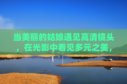 当美丽的姑娘遇见高清镜头,在光影中看见多元之美,姑娘遇高清镜头,光影见多元之美