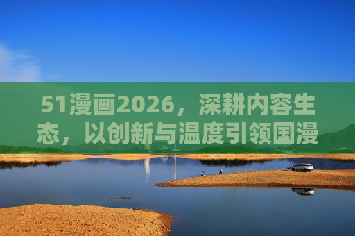 51漫画2026,深耕内容生态,以创新与温度引领国漫新高度,51漫画2026,深耕内容生态,创新温度引领国漫新高度