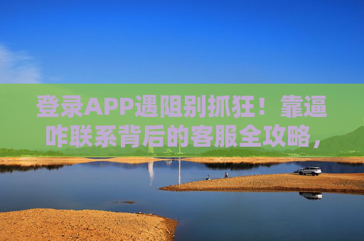 登录APP遇阻别抓狂！靠逼咋联系背后的客服全攻略，登录APP遇阻？联系客服全攻略