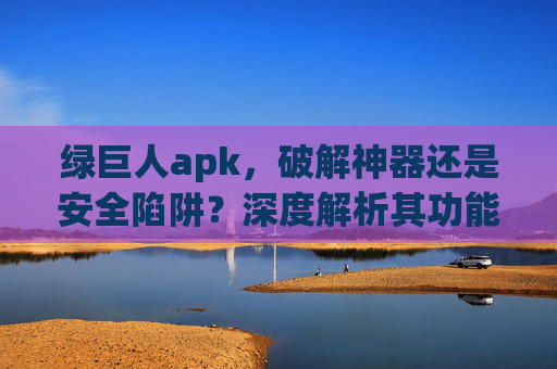 绿巨人apk，破解神器还是安全陷阱？深度解析其功能与风险，绿巨人apk，破解神器还是安全陷阱？