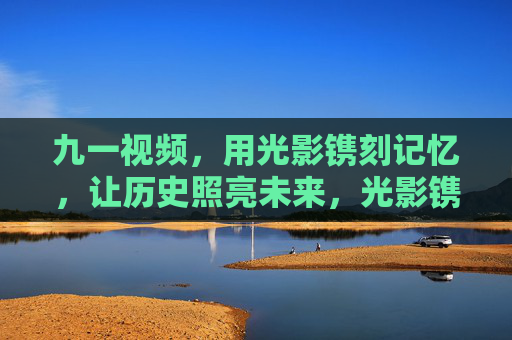 九一视频，用光影镌刻记忆，让历史照亮未来，光影镌刻记忆 历史照亮未来