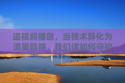 逼视频播放，当技术异化为流量陷阱，我们该如何守护体验？技术异化成流量陷阱，如何守护视频体验？