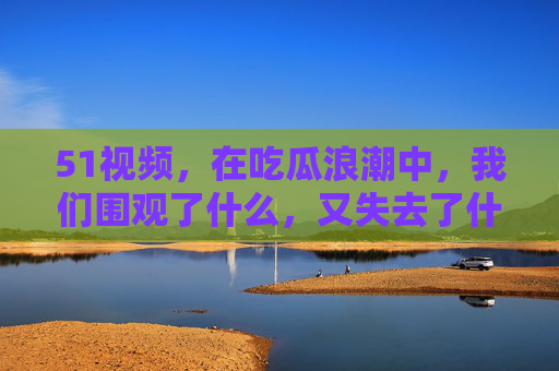 51视频，在吃瓜浪潮中，我们围观了什么，又失去了什么？吃瓜浪潮，围观与失去的追问