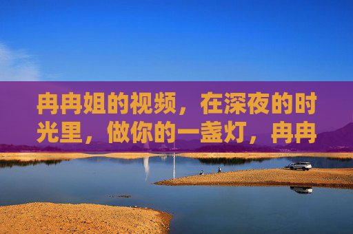 冉冉姐的视频,在深夜的时光里,做你的一盏灯,冉冉姐的深夜灯,为你点亮温暖