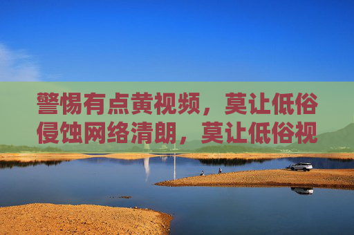 警惕有点黄视频,莫让低俗侵蚀网络清朗,莫让低俗视频侵蚀网络清朗