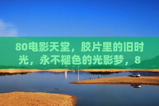 80电影天堂,胶片里的旧时光,永不褪色的光影梦,80胶片旧时光,永不褪色的光影梦