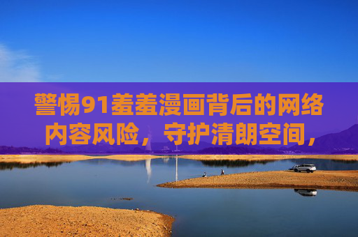 警惕91羞羞漫画背后的网络内容风险，守护清朗空间，需多方合力，警惕91羞羞漫画风险，多方合力守护清朗网络空间