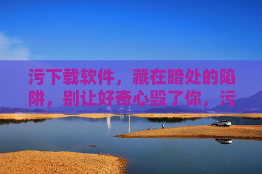 污下载软件，藏在暗处的陷阱，别让好奇心毁了你，污下载软件，暗藏陷阱，别让好奇心引你入坑