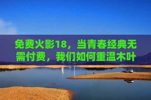 免费火影18,当青春经典无需付费,我们如何重温木叶的感动,免费火影18,青春经典无需付费,重温木叶感动
