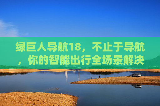 绿巨人导航18,不止于导航,你的智能出行全场景解决方案,绿巨人导航18,不止于导航,智能出行全场景解决方案
