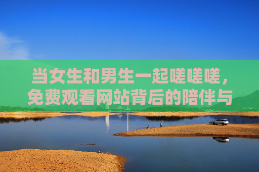 当女生和男生一起嗟嗟嗟,免费观看网站背后的陪伴与选择,当男女同嗟,免费观看网站背后的陪伴与选择