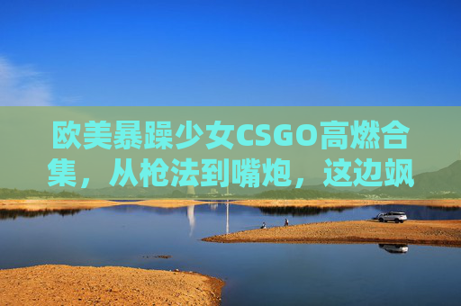 欧美暴躁少女CSGO高燃合集,从枪法到嘴炮,这边飒到封神!欧美暴躁少女CSGO高燃,枪法嘴炮飒到封神!