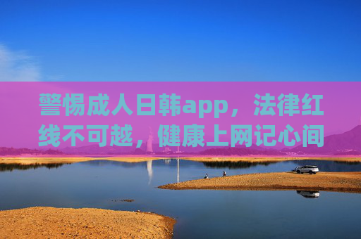 警惕成人日韩app,法律红线不可越,健康上网记心间,警惕成人日韩app,法律红线不可越,健康上网记心间