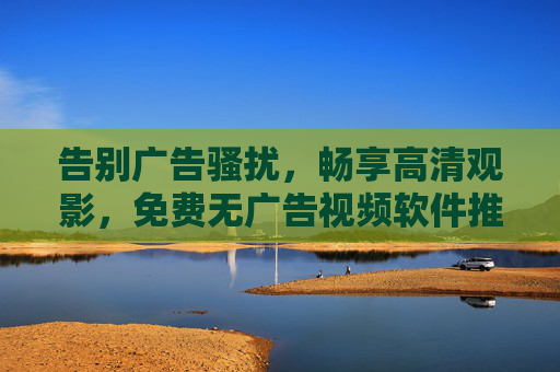 告别广告骚扰,畅享高清观影,免费无广告视频软件推荐指南,免费无广告高清视频软件推荐指南