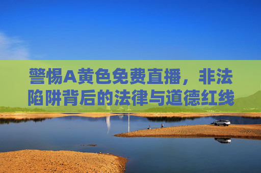 警惕A黄色免费直播,非法陷阱背后的法律与道德红线,警惕A黄色免费直播,非法陷阱触碰法律与道德红线