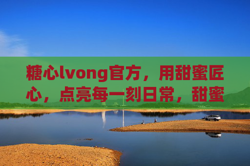 糖心lvong官方,用甜蜜匠心,点亮每一刻日常,甜蜜匠心点亮日常