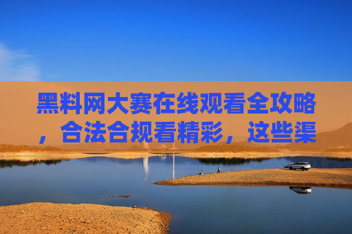 黑料网大赛在线观看全攻略,合法合规看精彩,这些渠道别错过!黑料网大赛在线观看全攻略,合法合规看精彩,这些渠道别错过