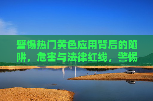 警惕热门黄色应用背后的陷阱,危害与法律红线,警惕热门黄色应用,陷阱、危害与法律红线