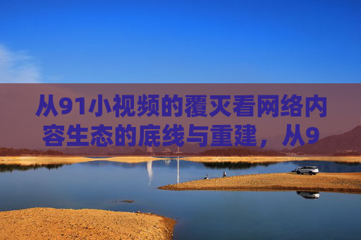 从91小视频的覆灭看网络内容生态的底线与重建，从91小视频覆灭看网络内容生态的底线重建
