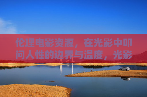 伦理电影资源，在光影中叩问人性的边界与温度，光影叩问人性，伦理电影的边界与温度
